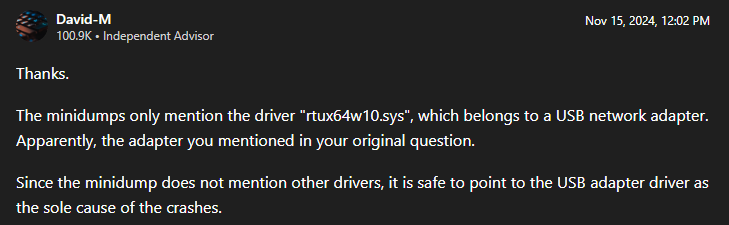 Snippet of a forum post on the Microsoft Q&A site: "The minidumps only mention the driver 'rtux64w10.sys', which belongs to a USB network adapter. Apparently, the adapter you mentioned in your original question. Since the minidump does not mention other drivers, it is safe to point to the USB adapter driver as the sole cause of the crashes."