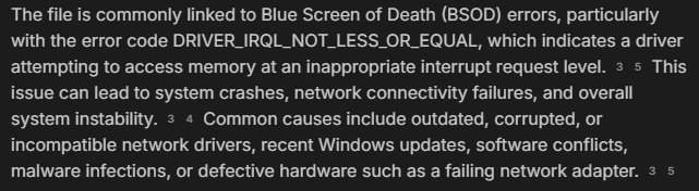 "The file is commonly linked to Blue Screen of Death (BSOD) errors, particularly with the error code DRIVER_IRQL_NOT_LESS_OR_EQUAL, which indicates a driver attempting to access memory at an inappropriate interrupt request level. This issue can lead to system crashes, network connectivity failures, and overall system instability. Common causes include outdated, corrupted, or incompatible network drivers, recent Windows updates, software conflicts, malware infections, or defective hardware such as a failing network adapter."